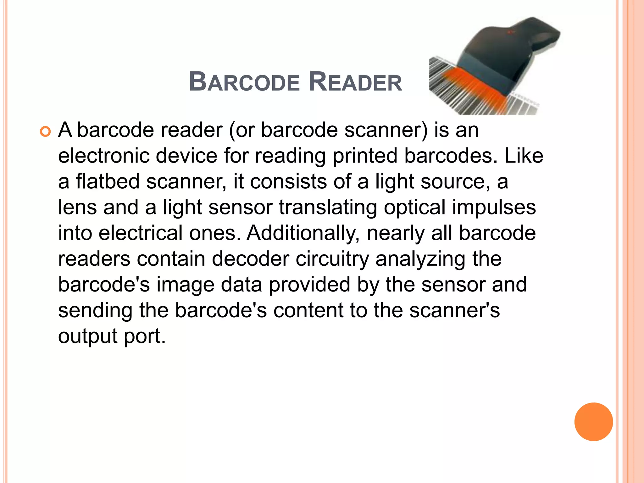 BARCODE READER
   A barcode reader (or barcode scanner) is an
    electronic device for reading printed barcodes. Like
    a flatbed scanner, it consists of a light source, a
    lens and a light sensor translating optical impulses
    into electrical ones. Additionally, nearly all barcode
    readers contain decoder circuitry analyzing the
    barcode's image data provided by the sensor and
    sending the barcode's content to the scanner's
    output port.
 
