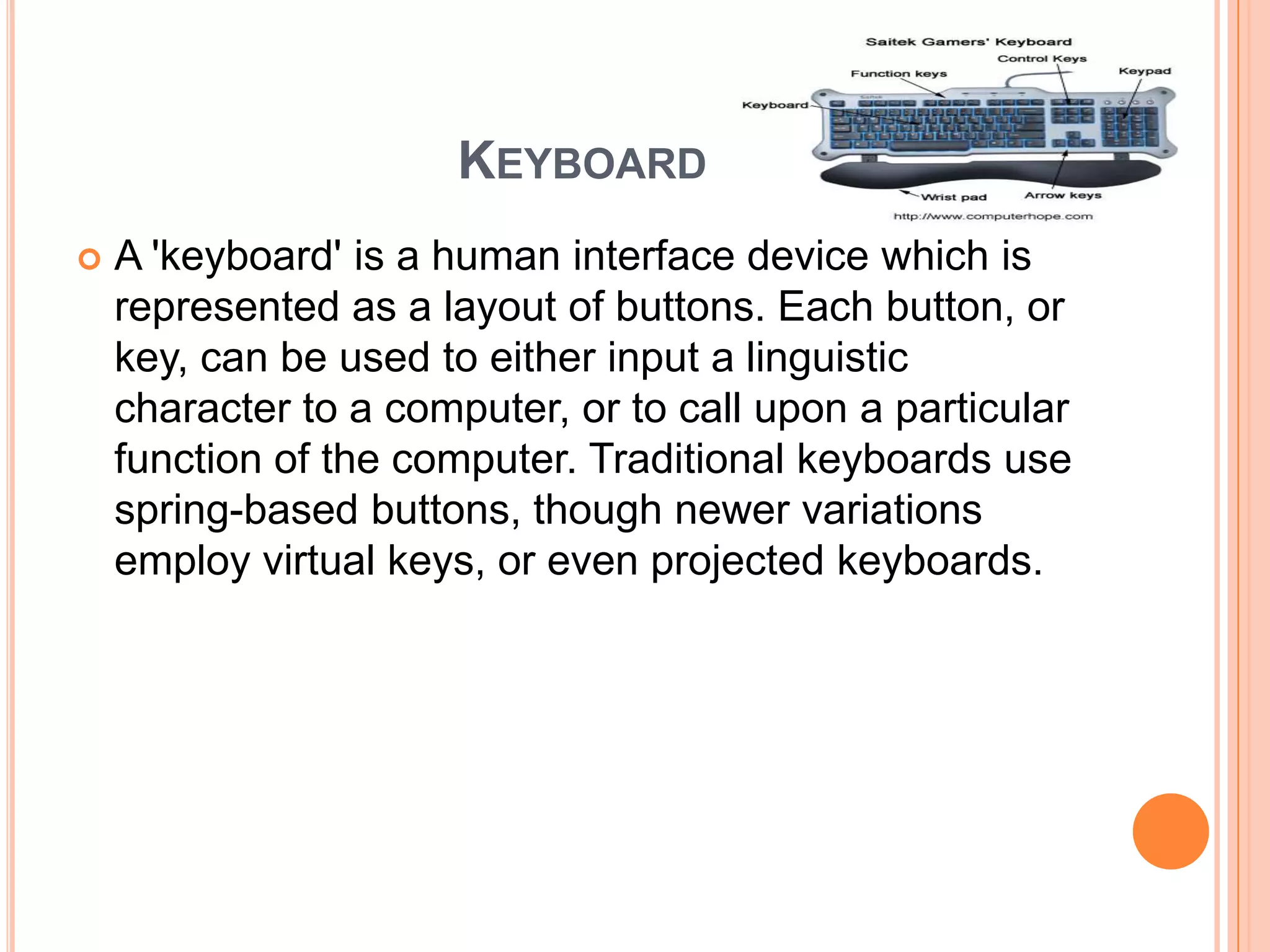 KEYBOARD
   A 'keyboard' is a human interface device which is
    represented as a layout of buttons. Each button, or
    key, can be used to either input a linguistic
    character to a computer, or to call upon a particular
    function of the computer. Traditional keyboards use
    spring-based buttons, though newer variations
    employ virtual keys, or even projected keyboards.
 