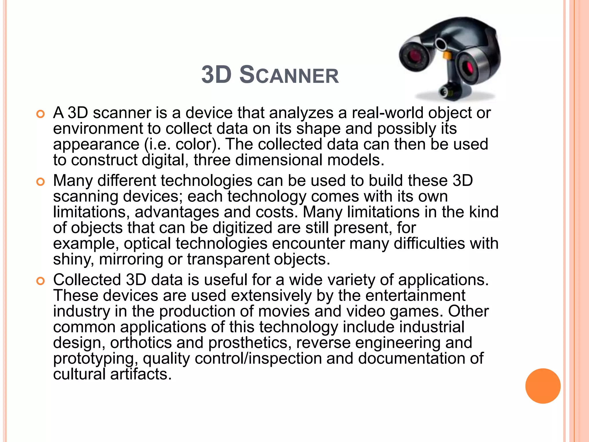 3D SCANNER
   A 3D scanner is a device that analyzes a real-world object or
    environment to collect data on its shape and possibly its
    appearance (i.e. color). The collected data can then be used
    to construct digital, three dimensional models.
   Many different technologies can be used to build these 3D
    scanning devices; each technology comes with its own
    limitations, advantages and costs. Many limitations in the kind
    of objects that can be digitized are still present, for
    example, optical technologies encounter many difficulties with
    shiny, mirroring or transparent objects.
   Collected 3D data is useful for a wide variety of applications.
    These devices are used extensively by the entertainment
    industry in the production of movies and video games. Other
    common applications of this technology include industrial
    design, orthotics and prosthetics, reverse engineering and
    prototyping, quality control/inspection and documentation of
    cultural artifacts.
 