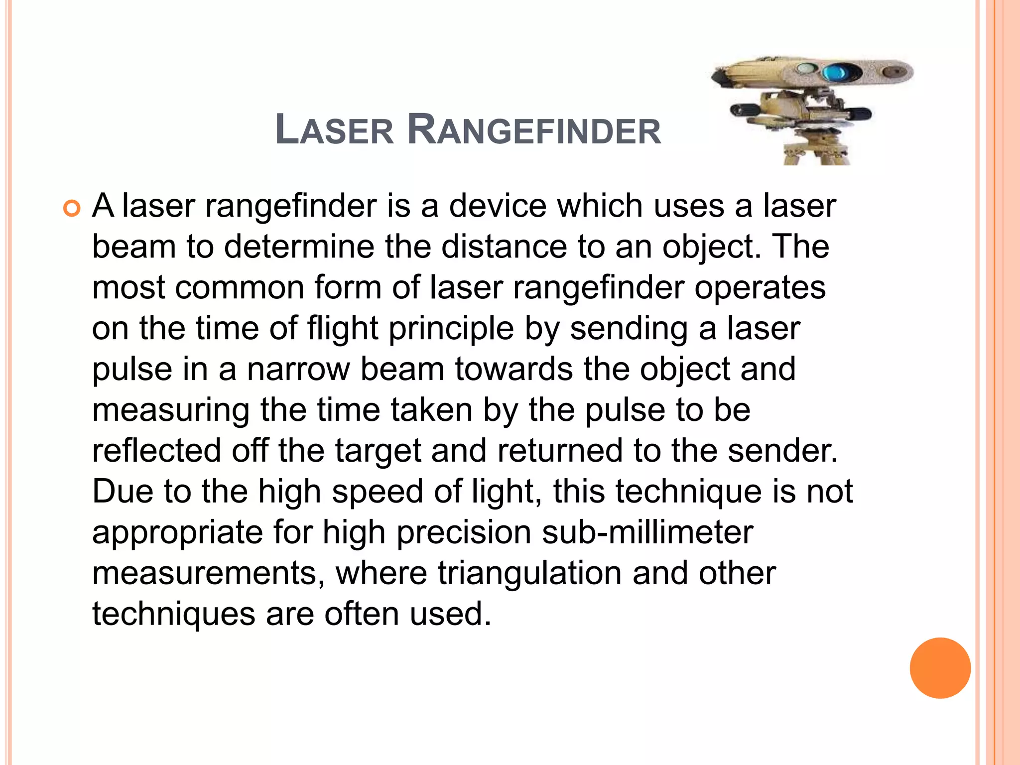 LASER RANGEFINDER
   A laser rangefinder is a device which uses a laser
    beam to determine the distance to an object. The
    most common form of laser rangefinder operates
    on the time of flight principle by sending a laser
    pulse in a narrow beam towards the object and
    measuring the time taken by the pulse to be
    reflected off the target and returned to the sender.
    Due to the high speed of light, this technique is not
    appropriate for high precision sub-millimeter
    measurements, where triangulation and other
    techniques are often used.
 