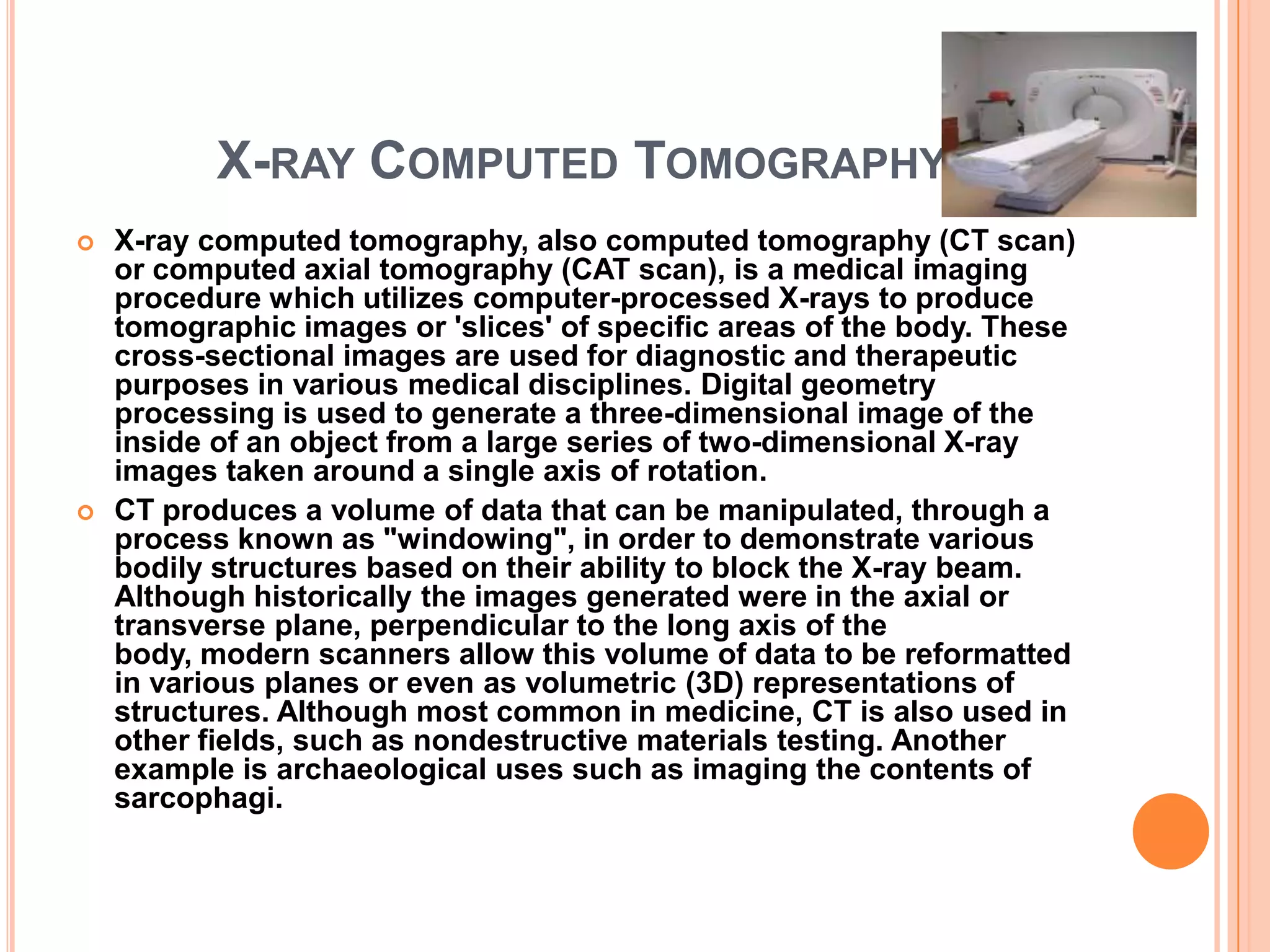 X-RAY COMPUTED TOMOGRAPHY
   X-ray computed tomography, also computed tomography (CT scan)
    or computed axial tomography (CAT scan), is a medical imaging
    procedure which utilizes computer-processed X-rays to produce
    tomographic images or 'slices' of specific areas of the body. These
    cross-sectional images are used for diagnostic and therapeutic
    purposes in various medical disciplines. Digital geometry
    processing is used to generate a three-dimensional image of the
    inside of an object from a large series of two-dimensional X-ray
    images taken around a single axis of rotation.
   CT produces a volume of data that can be manipulated, through a
    process known as "windowing", in order to demonstrate various
    bodily structures based on their ability to block the X-ray beam.
    Although historically the images generated were in the axial or
    transverse plane, perpendicular to the long axis of the
    body, modern scanners allow this volume of data to be reformatted
    in various planes or even as volumetric (3D) representations of
    structures. Although most common in medicine, CT is also used in
    other fields, such as nondestructive materials testing. Another
    example is archaeological uses such as imaging the contents of
    sarcophagi.
 
