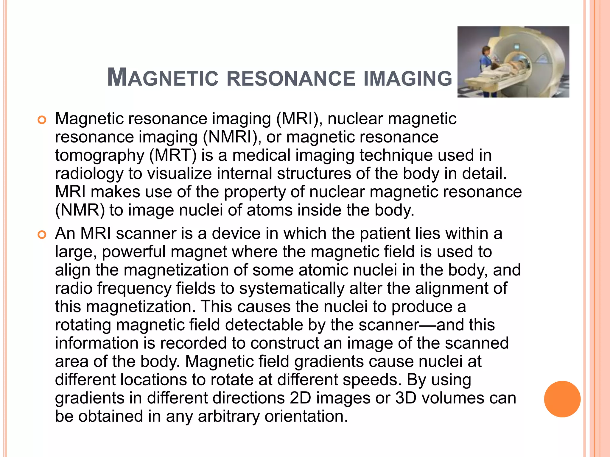 MAGNETIC RESONANCE IMAGING
   Magnetic resonance imaging (MRI), nuclear magnetic
    resonance imaging (NMRI), or magnetic resonance
    tomography (MRT) is a medical imaging technique used in
    radiology to visualize internal structures of the body in detail.
    MRI makes use of the property of nuclear magnetic resonance
    (NMR) to image nuclei of atoms inside the body.
   An MRI scanner is a device in which the patient lies within a
    large, powerful magnet where the magnetic field is used to
    align the magnetization of some atomic nuclei in the body, and
    radio frequency fields to systematically alter the alignment of
    this magnetization. This causes the nuclei to produce a
    rotating magnetic field detectable by the scanner—and this
    information is recorded to construct an image of the scanned
    area of the body. Magnetic field gradients cause nuclei at
    different locations to rotate at different speeds. By using
    gradients in different directions 2D images or 3D volumes can
    be obtained in any arbitrary orientation.
 