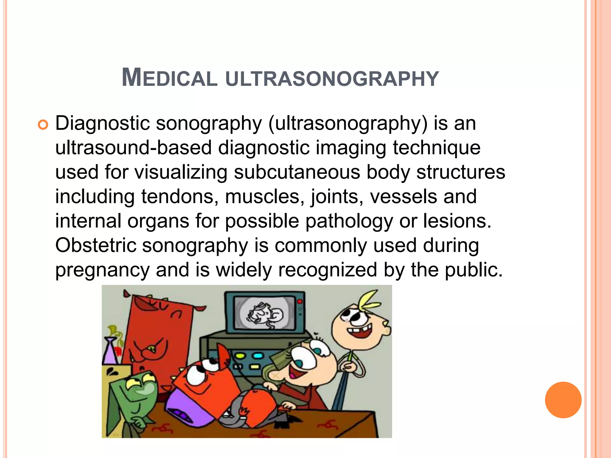 MEDICAL ULTRASONOGRAPHY
   Diagnostic sonography (ultrasonography) is an
    ultrasound-based diagnostic imaging technique
    used for visualizing subcutaneous body structures
    including tendons, muscles, joints, vessels and
    internal organs for possible pathology or lesions.
    Obstetric sonography is commonly used during
    pregnancy and is widely recognized by the public.
 