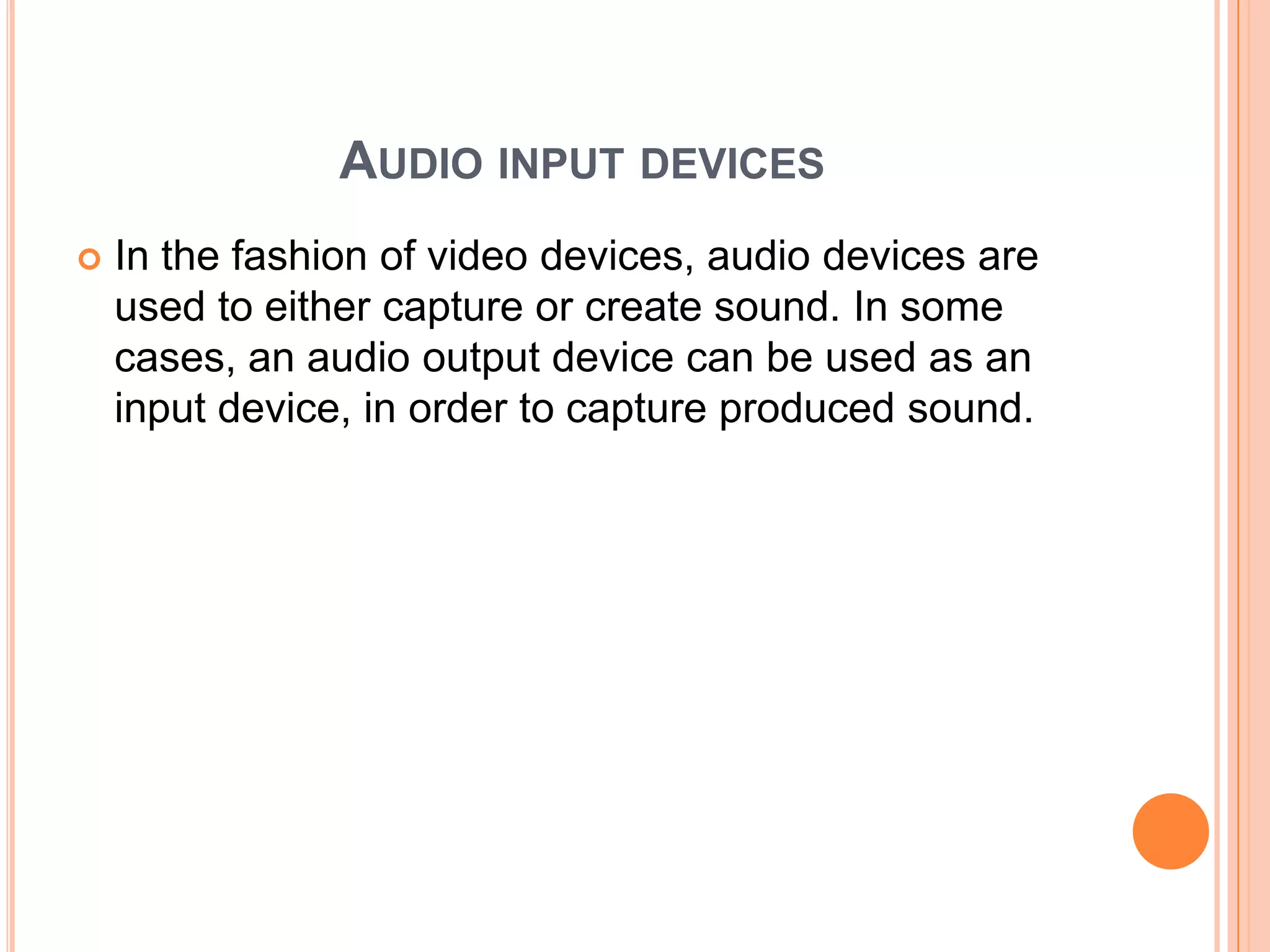 AUDIO INPUT DEVICES
   In the fashion of video devices, audio devices are
    used to either capture or create sound. In some
    cases, an audio output device can be used as an
    input device, in order to capture produced sound.
 