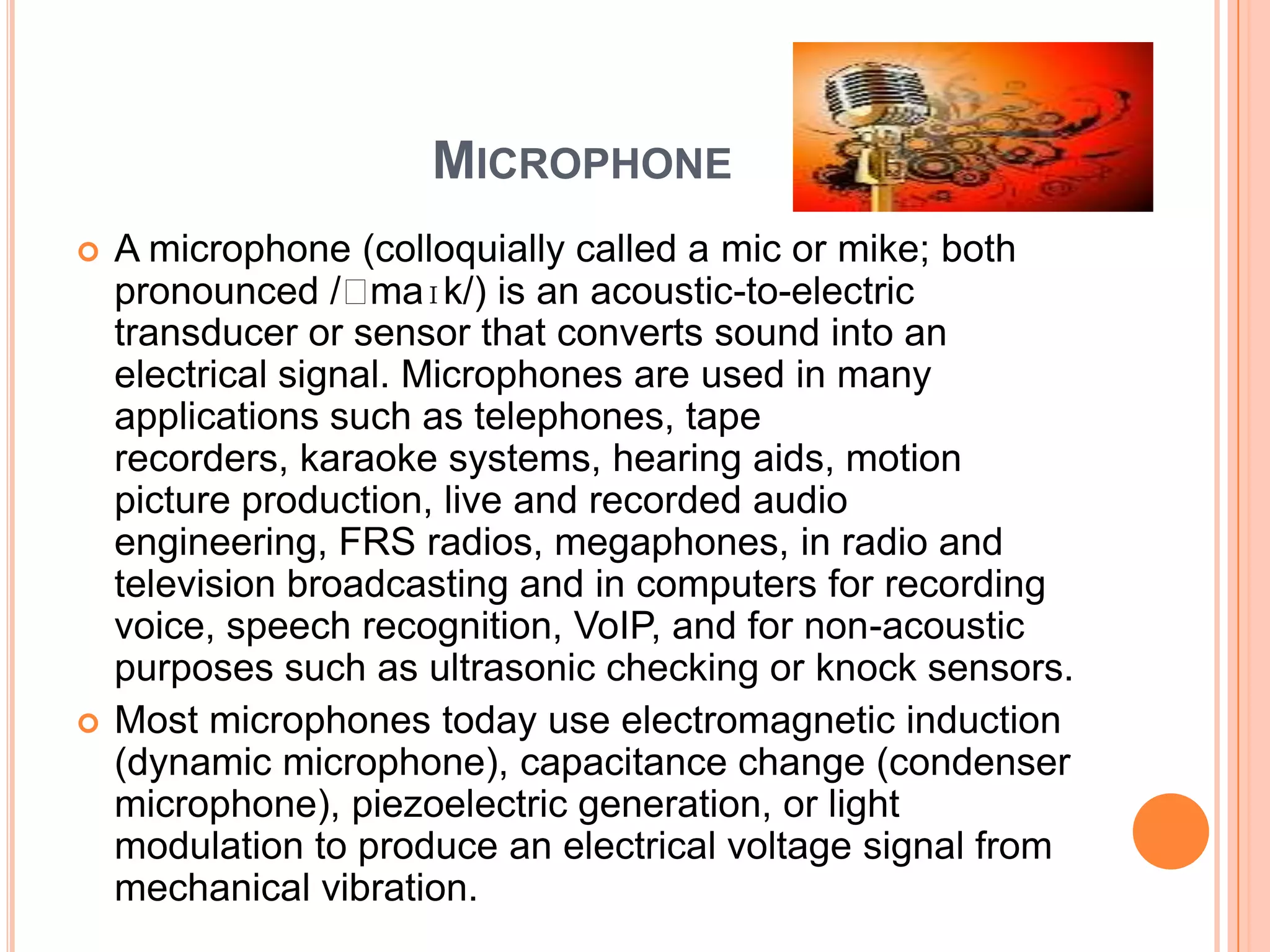 MICROPHONE
   A microphone (colloquially called a mic or mike; both
    pronounced /ˈ   maɪk/) is an acoustic-to-electric
    transducer or sensor that converts sound into an
    electrical signal. Microphones are used in many
    applications such as telephones, tape
    recorders, karaoke systems, hearing aids, motion
    picture production, live and recorded audio
    engineering, FRS radios, megaphones, in radio and
    television broadcasting and in computers for recording
    voice, speech recognition, VoIP, and for non-acoustic
    purposes such as ultrasonic checking or knock sensors.
   Most microphones today use electromagnetic induction
    (dynamic microphone), capacitance change (condenser
    microphone), piezoelectric generation, or light
    modulation to produce an electrical voltage signal from
    mechanical vibration.
 