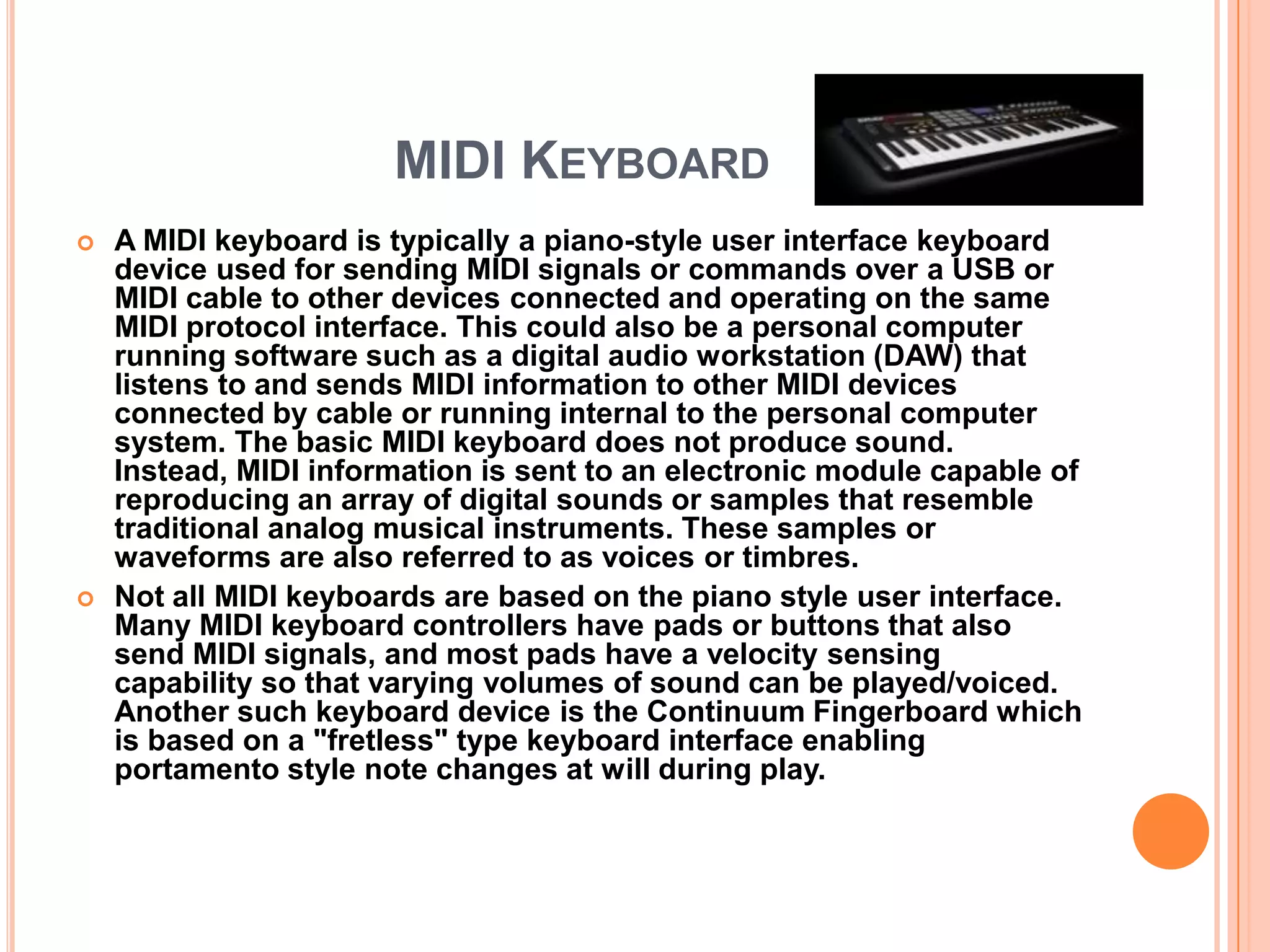 MIDI KEYBOARD
   A MIDI keyboard is typically a piano-style user interface keyboard
    device used for sending MIDI signals or commands over a USB or
    MIDI cable to other devices connected and operating on the same
    MIDI protocol interface. This could also be a personal computer
    running software such as a digital audio workstation (DAW) that
    listens to and sends MIDI information to other MIDI devices
    connected by cable or running internal to the personal computer
    system. The basic MIDI keyboard does not produce sound.
    Instead, MIDI information is sent to an electronic module capable of
    reproducing an array of digital sounds or samples that resemble
    traditional analog musical instruments. These samples or
    waveforms are also referred to as voices or timbres.
   Not all MIDI keyboards are based on the piano style user interface.
    Many MIDI keyboard controllers have pads or buttons that also
    send MIDI signals, and most pads have a velocity sensing
    capability so that varying volumes of sound can be played/voiced.
    Another such keyboard device is the Continuum Fingerboard which
    is based on a "fretless" type keyboard interface enabling
    portamento style note changes at will during play.
 