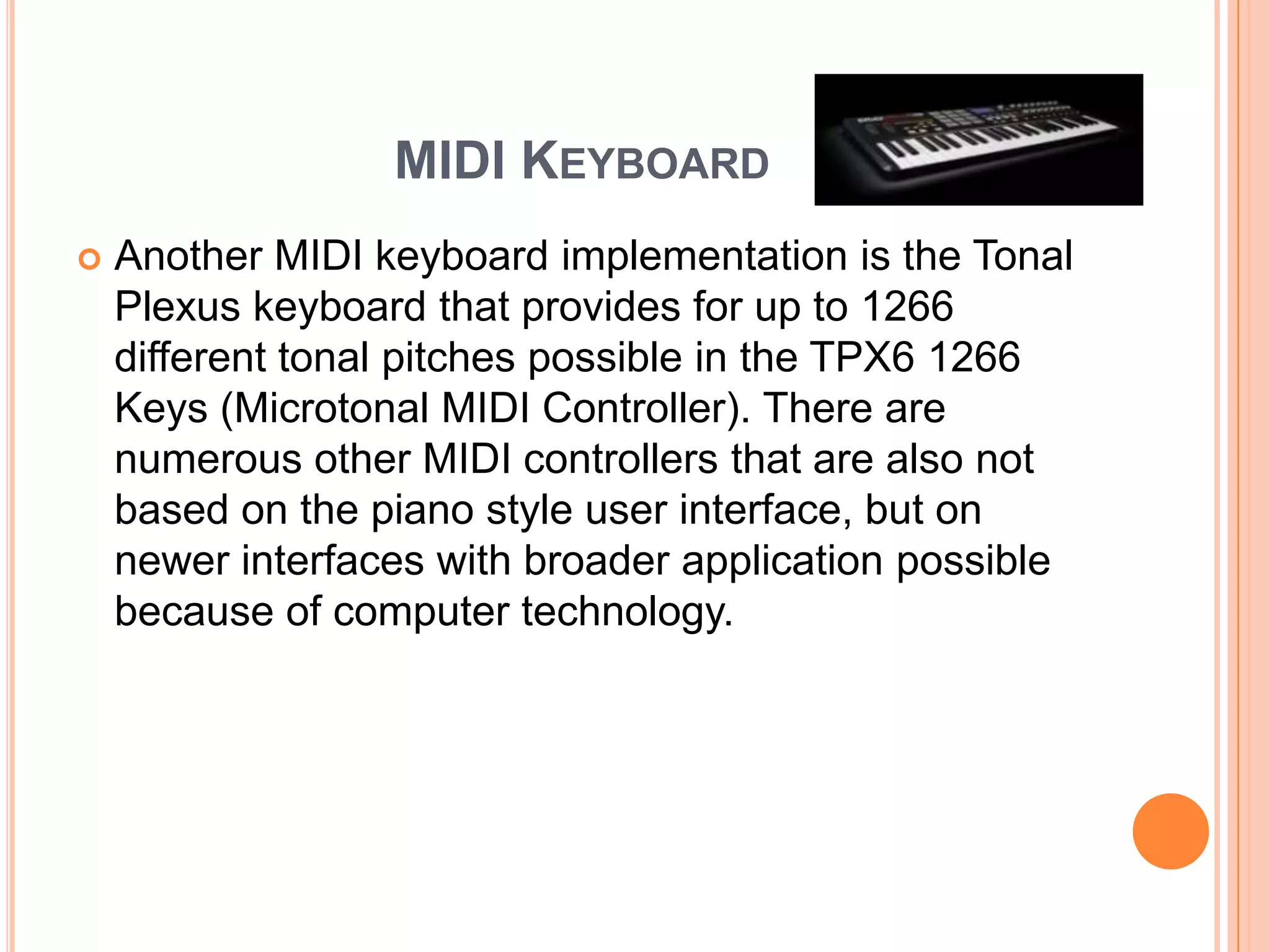 MIDI KEYBOARD
   Another MIDI keyboard implementation is the Tonal
    Plexus keyboard that provides for up to 1266
    different tonal pitches possible in the TPX6 1266
    Keys (Microtonal MIDI Controller). There are
    numerous other MIDI controllers that are also not
    based on the piano style user interface, but on
    newer interfaces with broader application possible
    because of computer technology.
 