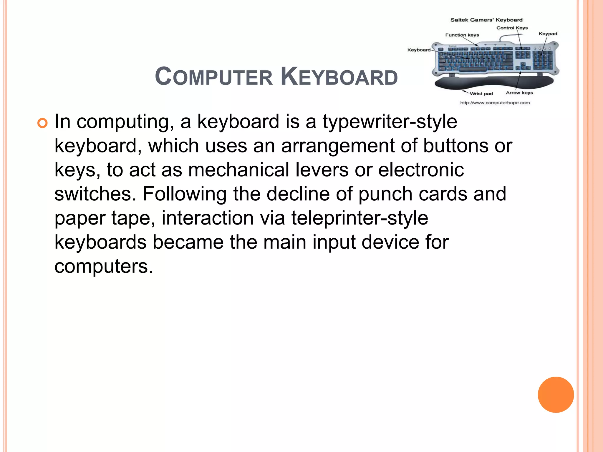 COMPUTER KEYBOARD
   In computing, a keyboard is a typewriter-style
    keyboard, which uses an arrangement of buttons or
    keys, to act as mechanical levers or electronic
    switches. Following the decline of punch cards and
    paper tape, interaction via teleprinter-style
    keyboards became the main input device for
    computers.
 