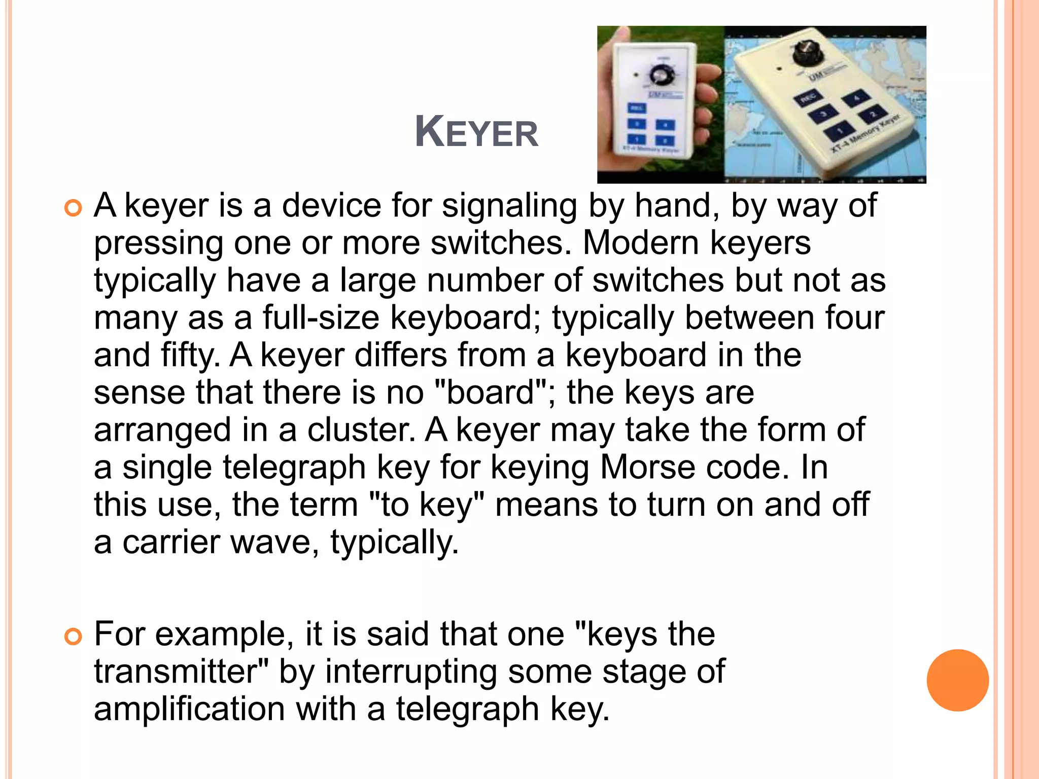 KEYER
   A keyer is a device for signaling by hand, by way of
    pressing one or more switches. Modern keyers
    typically have a large number of switches but not as
    many as a full-size keyboard; typically between four
    and fifty. A keyer differs from a keyboard in the
    sense that there is no "board"; the keys are
    arranged in a cluster. A keyer may take the form of
    a single telegraph key for keying Morse code. In
    this use, the term "to key" means to turn on and off
    a carrier wave, typically.

   For example, it is said that one "keys the
    transmitter" by interrupting some stage of
    amplification with a telegraph key.
 
