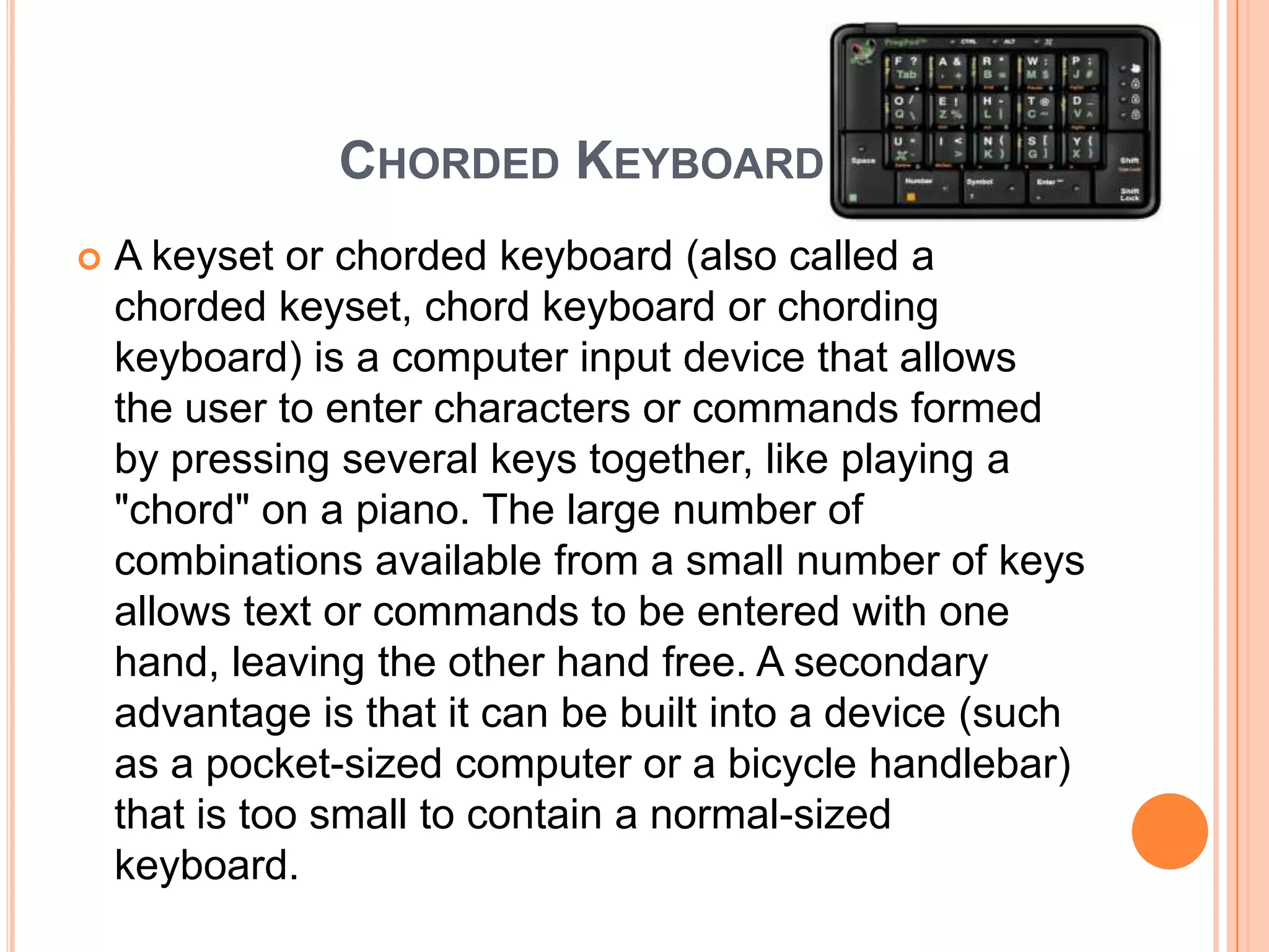 CHORDED KEYBOARD
   A keyset or chorded keyboard (also called a
    chorded keyset, chord keyboard or chording
    keyboard) is a computer input device that allows
    the user to enter characters or commands formed
    by pressing several keys together, like playing a
    "chord" on a piano. The large number of
    combinations available from a small number of keys
    allows text or commands to be entered with one
    hand, leaving the other hand free. A secondary
    advantage is that it can be built into a device (such
    as a pocket-sized computer or a bicycle handlebar)
    that is too small to contain a normal-sized
    keyboard.
 