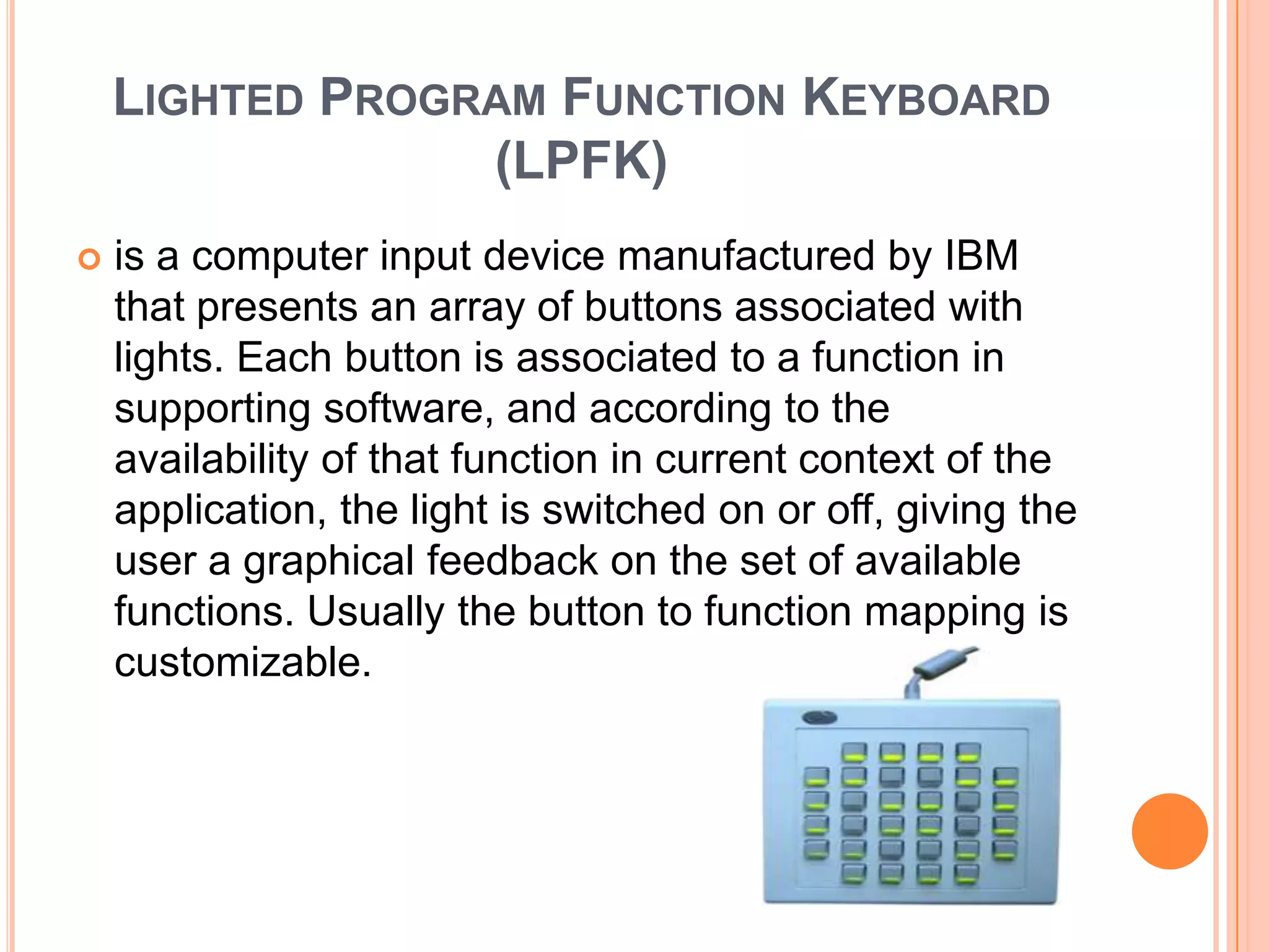 LIGHTED PROGRAM FUNCTION KEYBOARD
                 (LPFK)
   is a computer input device manufactured by IBM
    that presents an array of buttons associated with
    lights. Each button is associated to a function in
    supporting software, and according to the
    availability of that function in current context of the
    application, the light is switched on or off, giving the
    user a graphical feedback on the set of available
    functions. Usually the button to function mapping is
    customizable.
 