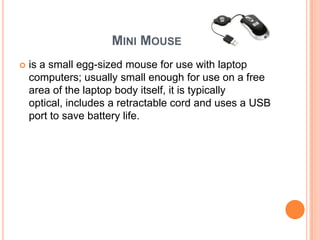 MINI MOUSE
   is a small egg-sized mouse for use with laptop
    computers; usually small enough for use on a free
    area of the laptop body itself, it is typically
    optical, includes a retractable cord and uses a USB
    port to save battery life.
 