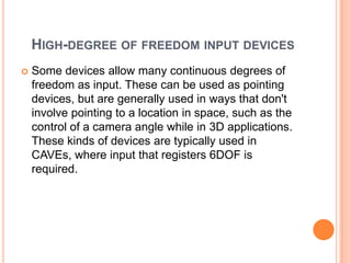 HIGH-DEGREE OF FREEDOM INPUT DEVICES
   Some devices allow many continuous degrees of
    freedom as input. These can be used as pointing
    devices, but are generally used in ways that don't
    involve pointing to a location in space, such as the
    control of a camera angle while in 3D applications.
    These kinds of devices are typically used in
    CAVEs, where input that registers 6DOF is
    required.
 