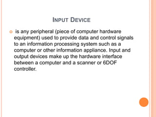 INPUT DEVICE
    is any peripheral (piece of computer hardware
    equipment) used to provide data and control signals
    to an information processing system such as a
    computer or other information appliance. Input and
    output devices make up the hardware interface
    between a computer and a scanner or 6DOF
    controller.
 