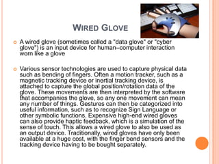 WIRED GLOVE
   A wired glove (sometimes called a "data glove" or "cyber
    glove") is an input device for human–computer interaction
    worn like a glove

   Various sensor technologies are used to capture physical data
    such as bending of fingers. Often a motion tracker, such as a
    magnetic tracking device or inertial tracking device, is
    attached to capture the global position/rotation data of the
    glove. These movements are then interpreted by the software
    that accompanies the glove, so any one movement can mean
    any number of things. Gestures can then be categorized into
    useful information, such as to recognize Sign Language or
    other symbolic functions. Expensive high-end wired gloves
    can also provide haptic feedback, which is a simulation of the
    sense of touch. This allows a wired glove to also be used as
    an output device. Traditionally, wired gloves have only been
    available at a huge cost, with the finger bend sensors and the
    tracking device having to be bought separately.
 
