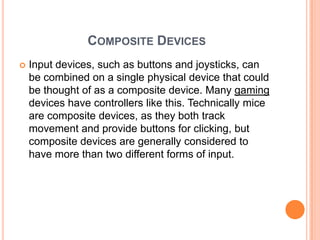 COMPOSITE DEVICES
   Input devices, such as buttons and joysticks, can
    be combined on a single physical device that could
    be thought of as a composite device. Many gaming
    devices have controllers like this. Technically mice
    are composite devices, as they both track
    movement and provide buttons for clicking, but
    composite devices are generally considered to
    have more than two different forms of input.
 