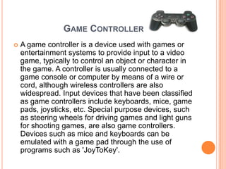 GAME CONTROLLER
   A game controller is a device used with games or
    entertainment systems to provide input to a video
    game, typically to control an object or character in
    the game. A controller is usually connected to a
    game console or computer by means of a wire or
    cord, although wireless controllers are also
    widespread. Input devices that have been classified
    as game controllers include keyboards, mice, game
    pads, joysticks, etc. Special purpose devices, such
    as steering wheels for driving games and light guns
    for shooting games, are also game controllers.
    Devices such as mice and keyboards can be
    emulated with a game pad through the use of
    programs such as 'JoyToKey'.
 
