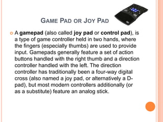 GAME PAD OR JOY PAD
   A gamepad (also called joy pad or control pad), is
    a type of game controller held in two hands, where
    the fingers (especially thumbs) are used to provide
    input. Gamepads generally feature a set of action
    buttons handled with the right thumb and a direction
    controller handled with the left. The direction
    controller has traditionally been a four-way digital
    cross (also named a joy pad, or alternatively a D-
    pad), but most modern controllers additionally (or
    as a substitute) feature an analog stick.
 