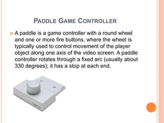PADDLE GAME CONTROLLER
   A paddle is a game controller with a round wheel
    and one or more fire buttons, where the wheel is
    typically used to control movement of the player
    object along one axis of the video screen. A paddle
    controller rotates through a fixed arc (usually about
    330 degrees); it has a stop at each end.
 
