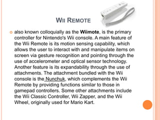 WII REMOTE
   also known colloquially as the Wiimote, is the primary
    controller for Nintendo's Wii console. A main feature of
    the Wii Remote is its motion sensing capability, which
    allows the user to interact with and manipulate items on
    screen via gesture recognition and pointing through the
    use of accelerometer and optical sensor technology.
    Another feature is its expandability through the use of
    attachments. The attachment bundled with the Wii
    console is the Nunchuk, which complements the Wii
    Remote by providing functions similar to those in
    gamepad controllers. Some other attachments include
    the Wii Classic Controller, Wii Zapper, and the Wii
    Wheel, originally used for Mario Kart.
 