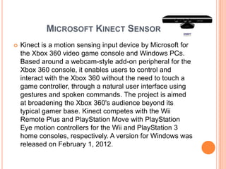 MICROSOFT KINECT SENSOR
   Kinect is a motion sensing input device by Microsoft for
    the Xbox 360 video game console and Windows PCs.
    Based around a webcam-style add-on peripheral for the
    Xbox 360 console, it enables users to control and
    interact with the Xbox 360 without the need to touch a
    game controller, through a natural user interface using
    gestures and spoken commands. The project is aimed
    at broadening the Xbox 360's audience beyond its
    typical gamer base. Kinect competes with the Wii
    Remote Plus and PlayStation Move with PlayStation
    Eye motion controllers for the Wii and PlayStation 3
    home consoles, respectively. A version for Windows was
    released on February 1, 2012.
 