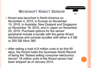 MICROSOFT KINECT SENSOR
   Kinect was launched in North America on
    November 4, 2010, in Europe on November
    10, 2010, in Australia, New Zealand and Singapore
    on November 18, 2010, and in Japan on November
    20, 2010. Purchase options for the sensor
    peripheral include a bundle with the game Kinect
    Adventures and console bundles with either a 4 GB
    or 250 GB Xbox 360

   After selling a total of 8 million units in its first 60
    days, the Kinect holds the Guinness World Record
    of being the "fastest selling consumer electronics
    device".18 million units of the Kinect sensor had
    been shipped as of January 2012.
 
