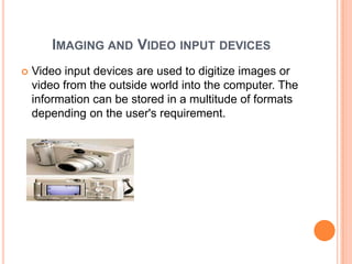 IMAGING AND VIDEO INPUT DEVICES
   Video input devices are used to digitize images or
    video from the outside world into the computer. The
    information can be stored in a multitude of formats
    depending on the user's requirement.
 