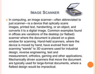 IMAGE SCANNER
   In computing, an image scanner—often abbreviated to
    just scanner—is a device that optically scans
    images, printed text, handwriting, or an object, and
    converts it to a digital image. Common examples found
    in offices are variations of the desktop (or flatbed)
    scanner where the document is placed on a glass
    window for scanning. Hand-held scanners, where the
    device is moved by hand, have evolved from text
    scanning "wands" to 3D scanners used for industrial
    design, reverse engineering, test and
    measurement, orthotics, gaming and other applications.
    Mechanically driven scanners that move the document
    are typically used for large-format documents, where a
    flatbed design would be impractical.
 