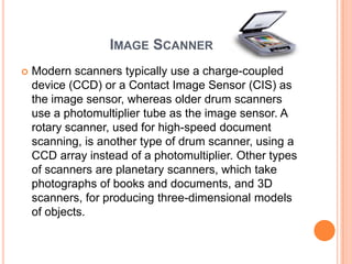 IMAGE SCANNER
   Modern scanners typically use a charge-coupled
    device (CCD) or a Contact Image Sensor (CIS) as
    the image sensor, whereas older drum scanners
    use a photomultiplier tube as the image sensor. A
    rotary scanner, used for high-speed document
    scanning, is another type of drum scanner, using a
    CCD array instead of a photomultiplier. Other types
    of scanners are planetary scanners, which take
    photographs of books and documents, and 3D
    scanners, for producing three-dimensional models
    of objects.
 