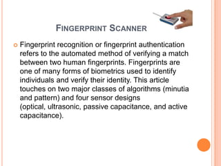 FINGERPRINT SCANNER
   Fingerprint recognition or fingerprint authentication
    refers to the automated method of verifying a match
    between two human fingerprints. Fingerprints are
    one of many forms of biometrics used to identify
    individuals and verify their identity. This article
    touches on two major classes of algorithms (minutia
    and pattern) and four sensor designs
    (optical, ultrasonic, passive capacitance, and active
    capacitance).
 
