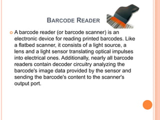 BARCODE READER
   A barcode reader (or barcode scanner) is an
    electronic device for reading printed barcodes. Like
    a flatbed scanner, it consists of a light source, a
    lens and a light sensor translating optical impulses
    into electrical ones. Additionally, nearly all barcode
    readers contain decoder circuitry analyzing the
    barcode's image data provided by the sensor and
    sending the barcode's content to the scanner's
    output port.
 