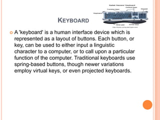 KEYBOARD
   A 'keyboard' is a human interface device which is
    represented as a layout of buttons. Each button, or
    key, can be used to either input a linguistic
    character to a computer, or to call upon a particular
    function of the computer. Traditional keyboards use
    spring-based buttons, though newer variations
    employ virtual keys, or even projected keyboards.
 