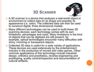 3D SCANNER
   A 3D scanner is a device that analyzes a real-world object or
    environment to collect data on its shape and possibly its
    appearance (i.e. color). The collected data can then be used
    to construct digital, three dimensional models.
   Many different technologies can be used to build these 3D
    scanning devices; each technology comes with its own
    limitations, advantages and costs. Many limitations in the kind
    of objects that can be digitized are still present, for
    example, optical technologies encounter many difficulties with
    shiny, mirroring or transparent objects.
   Collected 3D data is useful for a wide variety of applications.
    These devices are used extensively by the entertainment
    industry in the production of movies and video games. Other
    common applications of this technology include industrial
    design, orthotics and prosthetics, reverse engineering and
    prototyping, quality control/inspection and documentation of
    cultural artifacts.
 