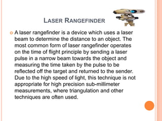 LASER RANGEFINDER
   A laser rangefinder is a device which uses a laser
    beam to determine the distance to an object. The
    most common form of laser rangefinder operates
    on the time of flight principle by sending a laser
    pulse in a narrow beam towards the object and
    measuring the time taken by the pulse to be
    reflected off the target and returned to the sender.
    Due to the high speed of light, this technique is not
    appropriate for high precision sub-millimeter
    measurements, where triangulation and other
    techniques are often used.
 