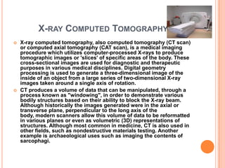 X-RAY COMPUTED TOMOGRAPHY
   X-ray computed tomography, also computed tomography (CT scan)
    or computed axial tomography (CAT scan), is a medical imaging
    procedure which utilizes computer-processed X-rays to produce
    tomographic images or 'slices' of specific areas of the body. These
    cross-sectional images are used for diagnostic and therapeutic
    purposes in various medical disciplines. Digital geometry
    processing is used to generate a three-dimensional image of the
    inside of an object from a large series of two-dimensional X-ray
    images taken around a single axis of rotation.
   CT produces a volume of data that can be manipulated, through a
    process known as "windowing", in order to demonstrate various
    bodily structures based on their ability to block the X-ray beam.
    Although historically the images generated were in the axial or
    transverse plane, perpendicular to the long axis of the
    body, modern scanners allow this volume of data to be reformatted
    in various planes or even as volumetric (3D) representations of
    structures. Although most common in medicine, CT is also used in
    other fields, such as nondestructive materials testing. Another
    example is archaeological uses such as imaging the contents of
    sarcophagi.
 