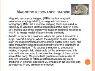 MAGNETIC RESONANCE IMAGING
   Magnetic resonance imaging (MRI), nuclear magnetic
    resonance imaging (NMRI), or magnetic resonance
    tomography (MRT) is a medical imaging technique used in
    radiology to visualize internal structures of the body in detail.
    MRI makes use of the property of nuclear magnetic resonance
    (NMR) to image nuclei of atoms inside the body.
   An MRI scanner is a device in which the patient lies within a
    large, powerful magnet where the magnetic field is used to
    align the magnetization of some atomic nuclei in the body, and
    radio frequency fields to systematically alter the alignment of
    this magnetization. This causes the nuclei to produce a
    rotating magnetic field detectable by the scanner—and this
    information is recorded to construct an image of the scanned
    area of the body. Magnetic field gradients cause nuclei at
    different locations to rotate at different speeds. By using
    gradients in different directions 2D images or 3D volumes can
    be obtained in any arbitrary orientation.
 