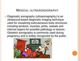 MEDICAL ULTRASONOGRAPHY
   Diagnostic sonography (ultrasonography) is an
    ultrasound-based diagnostic imaging technique
    used for visualizing subcutaneous body structures
    including tendons, muscles, joints, vessels and
    internal organs for possible pathology or lesions.
    Obstetric sonography is commonly used during
    pregnancy and is widely recognized by the public.
 