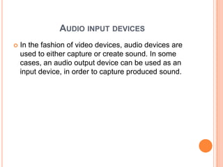AUDIO INPUT DEVICES
   In the fashion of video devices, audio devices are
    used to either capture or create sound. In some
    cases, an audio output device can be used as an
    input device, in order to capture produced sound.
 
