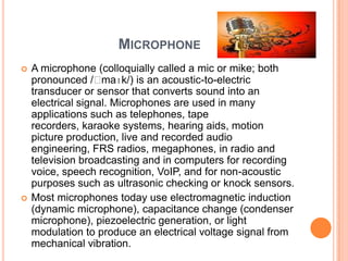 MICROPHONE
   A microphone (colloquially called a mic or mike; both
    pronounced /ˈ   maɪk/) is an acoustic-to-electric
    transducer or sensor that converts sound into an
    electrical signal. Microphones are used in many
    applications such as telephones, tape
    recorders, karaoke systems, hearing aids, motion
    picture production, live and recorded audio
    engineering, FRS radios, megaphones, in radio and
    television broadcasting and in computers for recording
    voice, speech recognition, VoIP, and for non-acoustic
    purposes such as ultrasonic checking or knock sensors.
   Most microphones today use electromagnetic induction
    (dynamic microphone), capacitance change (condenser
    microphone), piezoelectric generation, or light
    modulation to produce an electrical voltage signal from
    mechanical vibration.
 