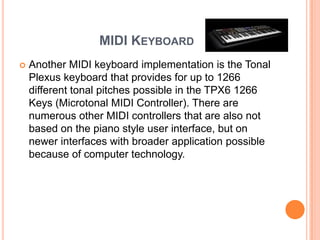 MIDI KEYBOARD
   Another MIDI keyboard implementation is the Tonal
    Plexus keyboard that provides for up to 1266
    different tonal pitches possible in the TPX6 1266
    Keys (Microtonal MIDI Controller). There are
    numerous other MIDI controllers that are also not
    based on the piano style user interface, but on
    newer interfaces with broader application possible
    because of computer technology.
 