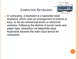COMPUTER KEYBOARD
   In computing, a keyboard is a typewriter-style
    keyboard, which uses an arrangement of buttons or
    keys, to act as mechanical levers or electronic
    switches. Following the decline of punch cards and
    paper tape, interaction via teleprinter-style
    keyboards became the main input device for
    computers.
 