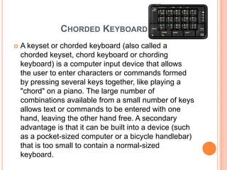 CHORDED KEYBOARD
   A keyset or chorded keyboard (also called a
    chorded keyset, chord keyboard or chording
    keyboard) is a computer input device that allows
    the user to enter characters or commands formed
    by pressing several keys together, like playing a
    "chord" on a piano. The large number of
    combinations available from a small number of keys
    allows text or commands to be entered with one
    hand, leaving the other hand free. A secondary
    advantage is that it can be built into a device (such
    as a pocket-sized computer or a bicycle handlebar)
    that is too small to contain a normal-sized
    keyboard.
 