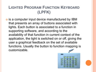 LIGHTED PROGRAM FUNCTION KEYBOARD
                 (LPFK)
   is a computer input device manufactured by IBM
    that presents an array of buttons associated with
    lights. Each button is associated to a function in
    supporting software, and according to the
    availability of that function in current context of the
    application, the light is switched on or off, giving the
    user a graphical feedback on the set of available
    functions. Usually the button to function mapping is
    customizable.
 