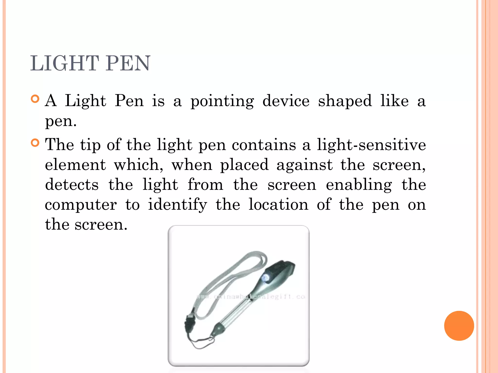 LIGHT PEN
 A Light Pen is a pointing device shaped like a
pen.
 The tip of the light pen contains a light-sensitive
element which, when placed against the screen,
detects the light from the screen enabling the
computer to identify the location of the pen on
the screen.
 