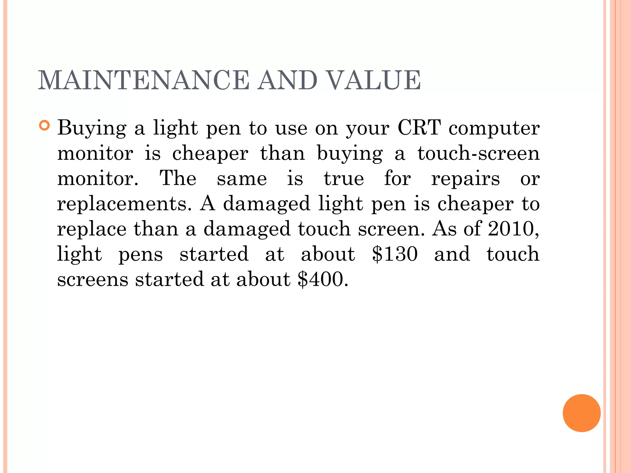 MAINTENANCE AND VALUE
 Buying a light pen to use on your CRT computer
monitor is cheaper than buying a touch-screen
monitor. The same is true for repairs or
replacements. A damaged light pen is cheaper to
replace than a damaged touch screen. As of 2010,
light pens started at about $130 and touch
screens started at about $400.
 