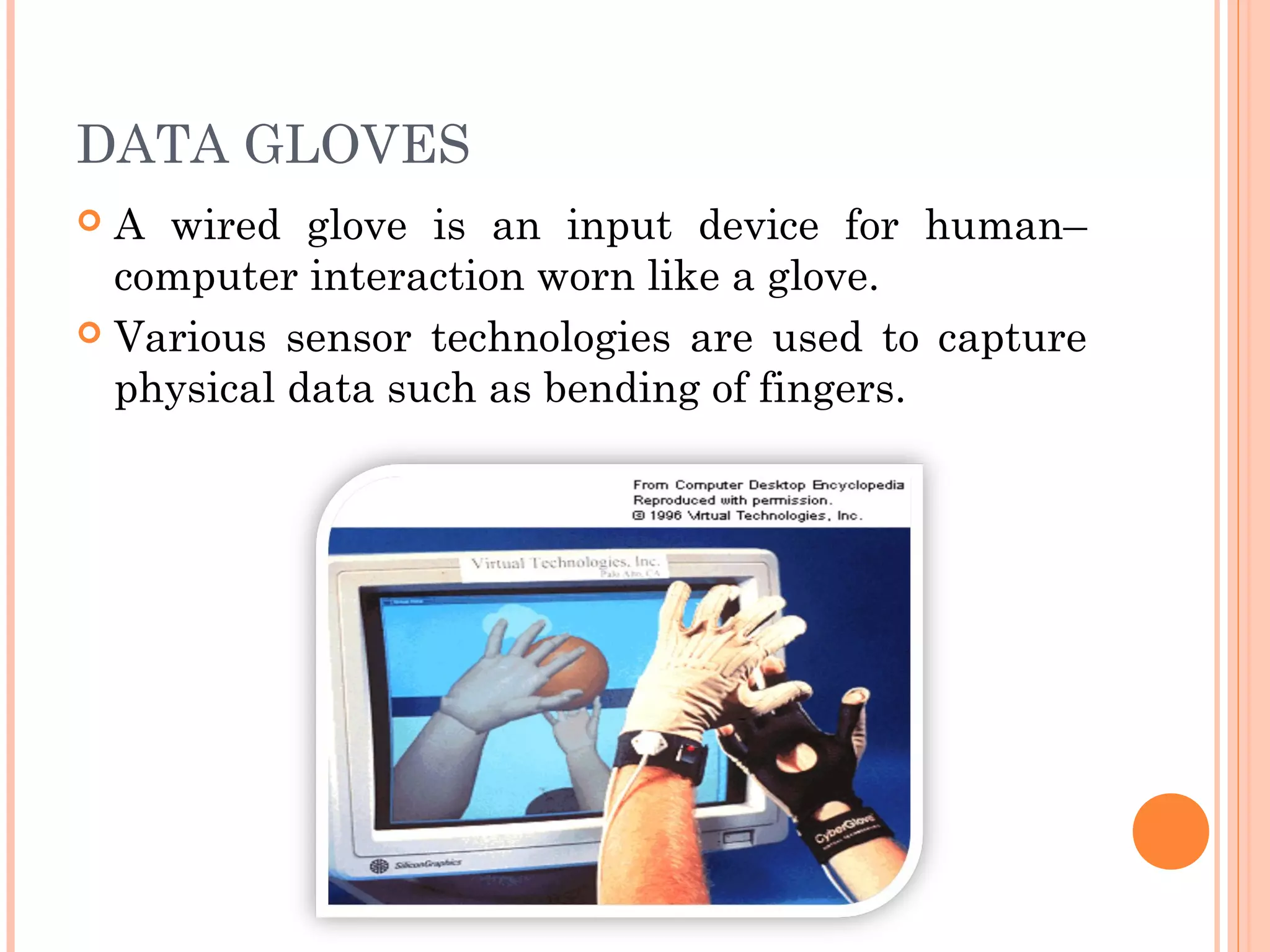 DATA GLOVES
 A wired glove is an input device for human–
computer interaction worn like a glove.
 Various sensor technologies are used to capture
physical data such as bending of fingers.
 
