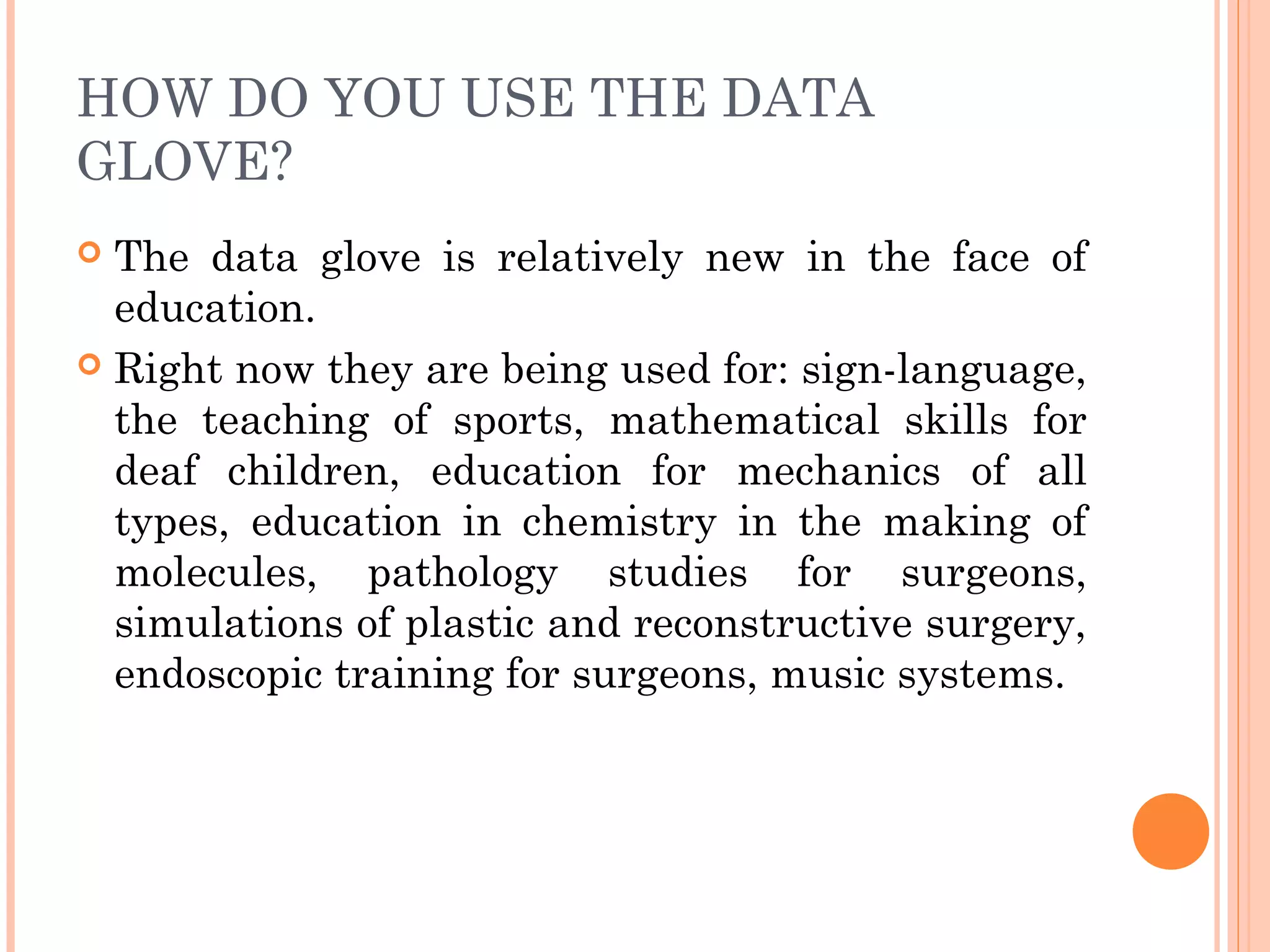 HOW DO YOU USE THE DATA
GLOVE?
 The data glove is relatively new in the face of
education.
 Right now they are being used for: sign-language,
the teaching of sports, mathematical skills for
deaf children, education for mechanics of all
types, education in chemistry in the making of
molecules, pathology studies for surgeons,
simulations of plastic and reconstructive surgery,
endoscopic training for surgeons, music systems.
 