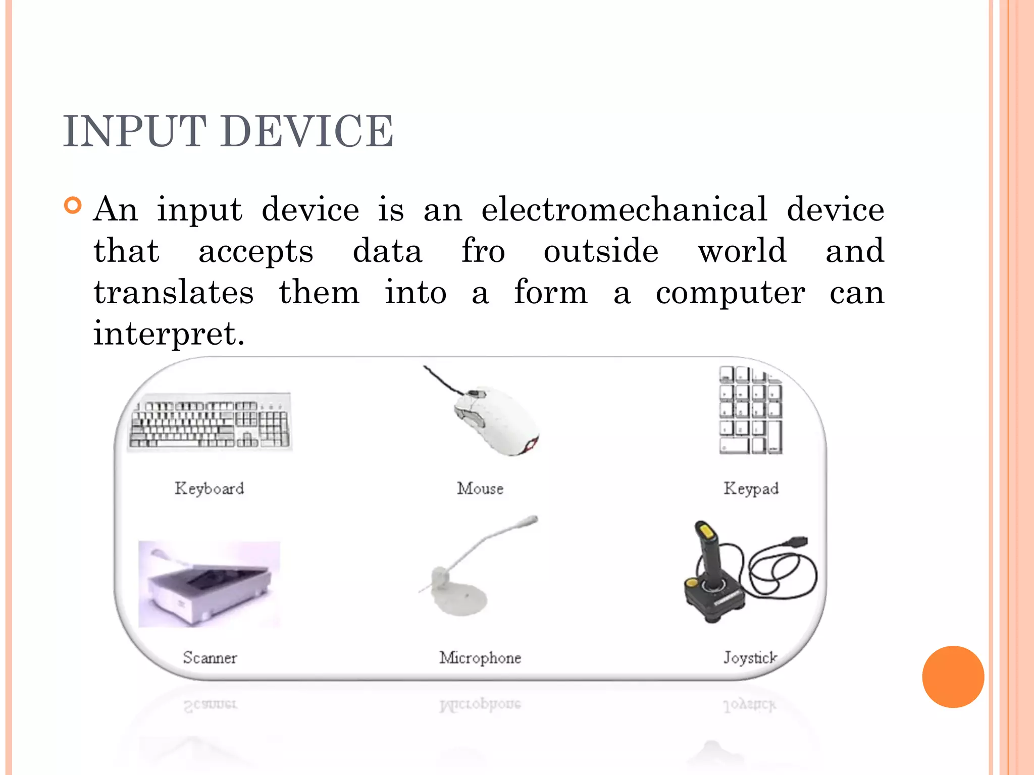 INPUT DEVICE
 An input device is an electromechanical device
that accepts data fro outside world and
translates them into a form a computer can
interpret.
 