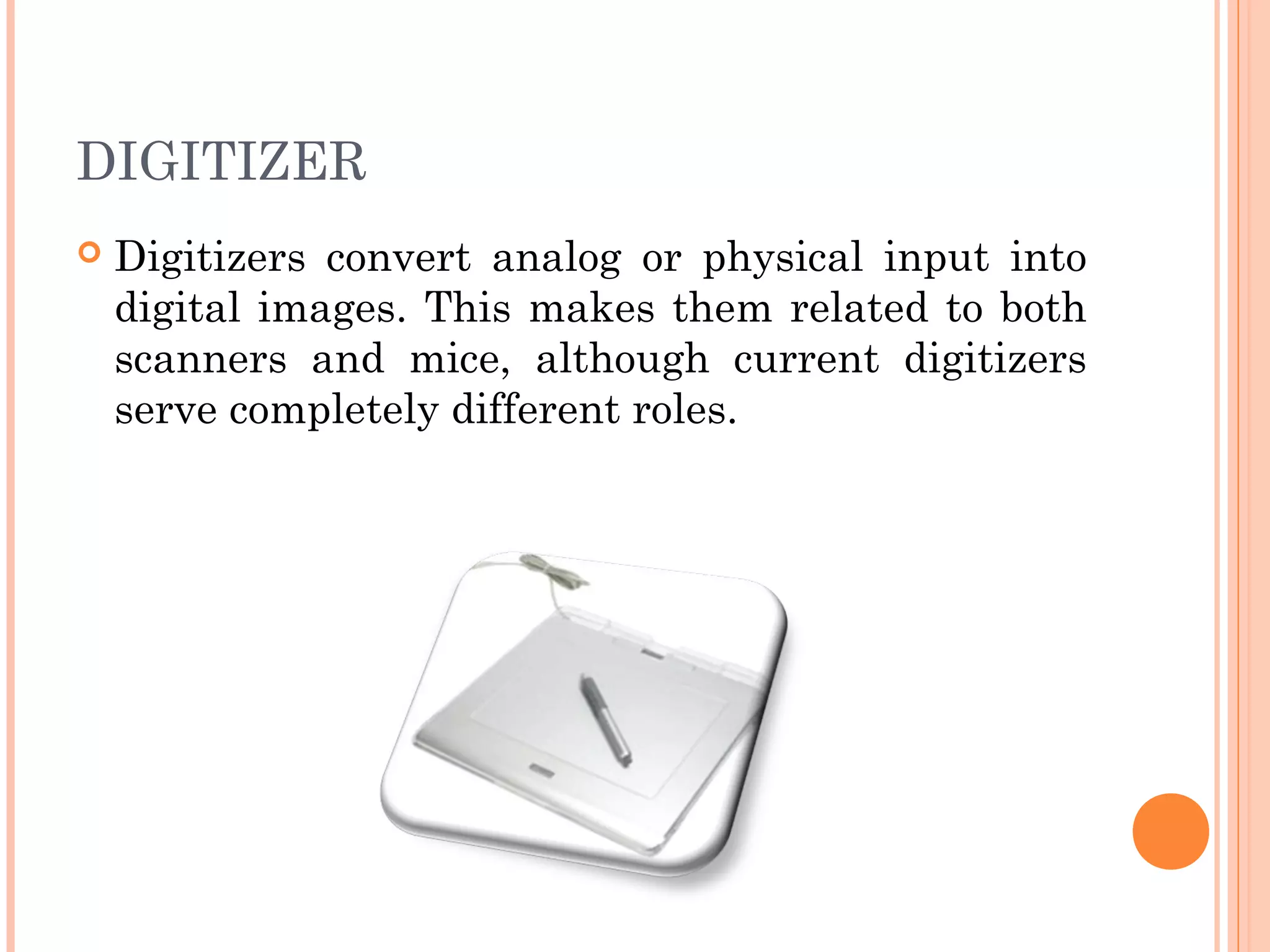DIGITIZER
 Digitizers convert analog or physical input into
digital images. This makes them related to both
scanners and mice, although current digitizers
serve completely different roles.
 
