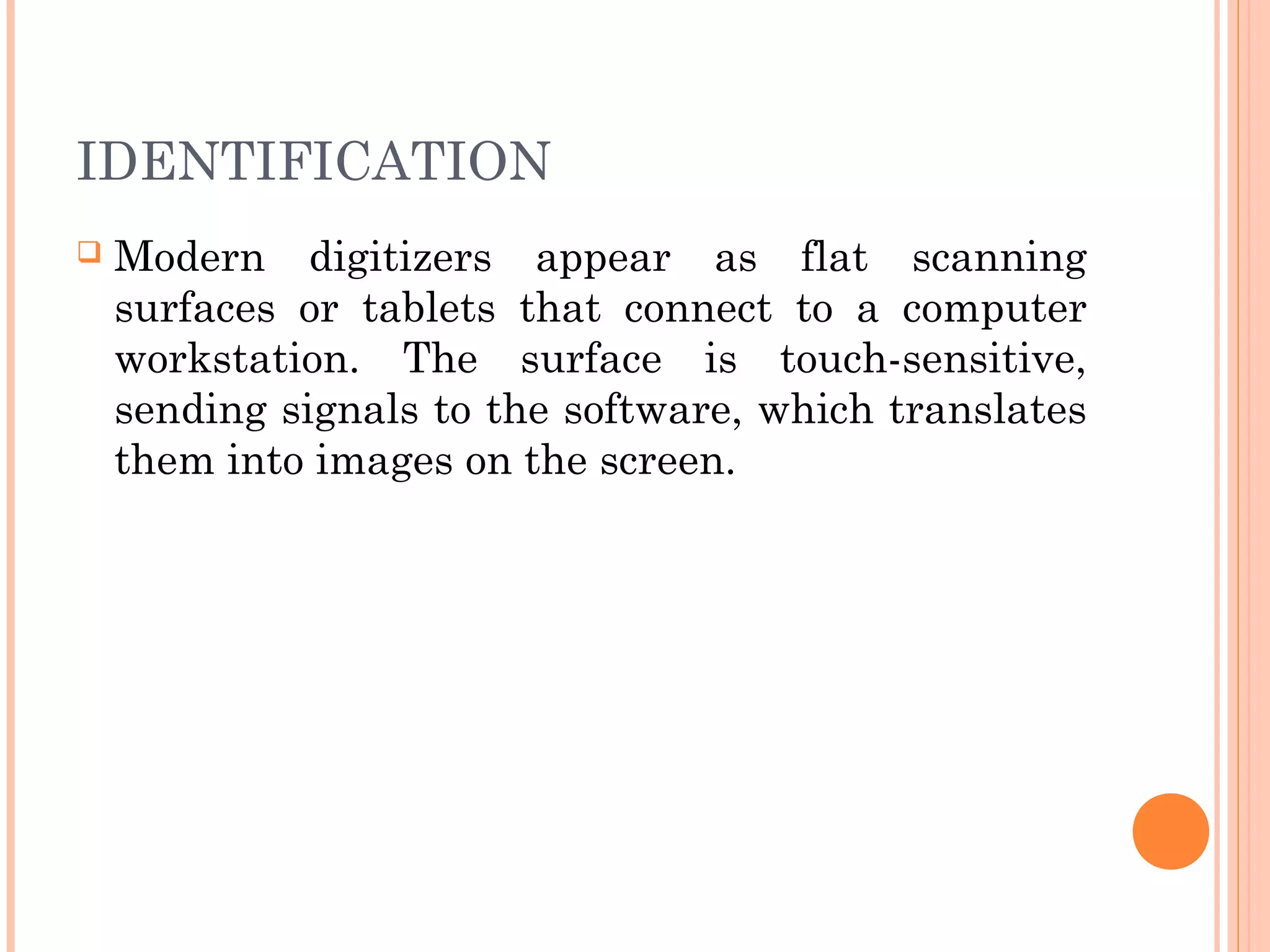 IDENTIFICATION
 Modern digitizers appear as flat scanning
surfaces or tablets that connect to a computer
workstation. The surface is touch-sensitive,
sending signals to the software, which translates
them into images on the screen.
 